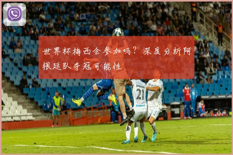 世界杯梅西会参加吗？深度分析阿根廷队夺冠可能性