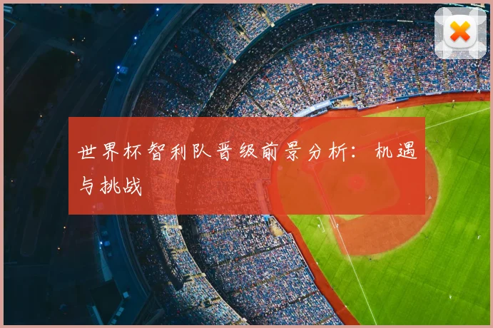 世界杯智利队晋级前景分析：机遇与挑战