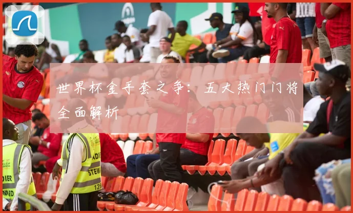 世界杯金手套之争：五大热门门将全面解析