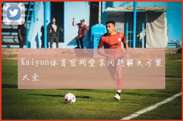 Kaiyun体育官网登录问题解决方案大全
