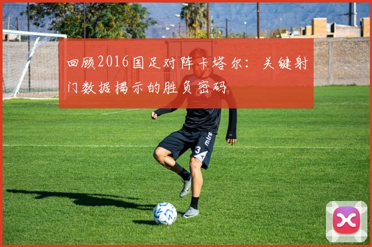 回顾2016国足对阵卡塔尔：关键射门数据揭示的胜负密码