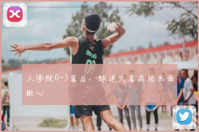 人惨败0-3落后，球迷失落离场画面揪心