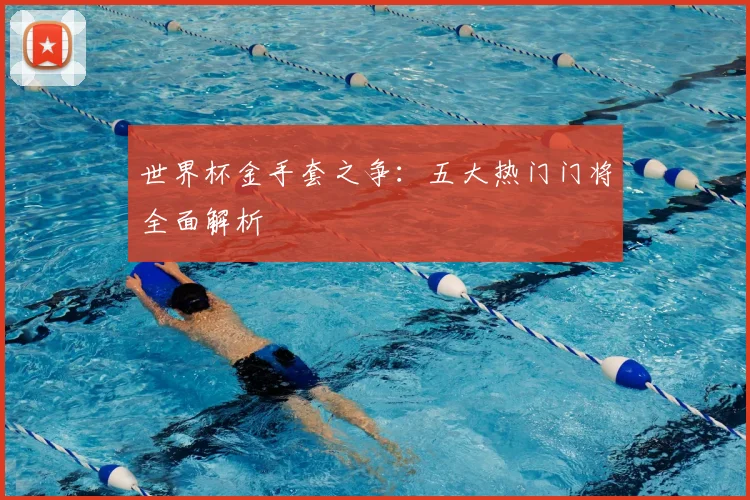 世界杯金手套之争：五大热门门将全面解析